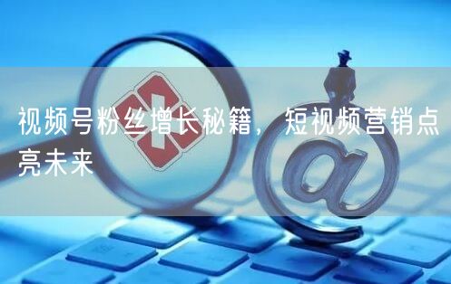 视频号粉丝增长秘籍，短视频营销点亮未来