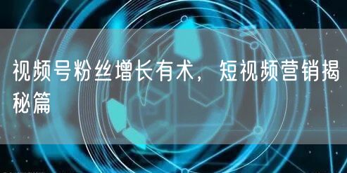 视频号粉丝增长有术，短视频营销揭秘篇
