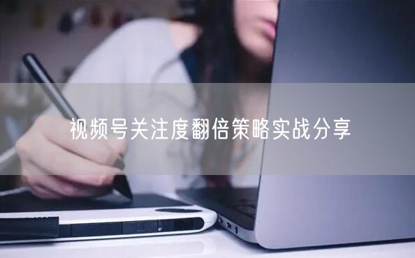 视频号关注度翻倍策略实战分享