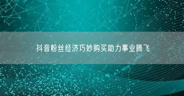 抖音粉丝经济巧妙购买助力事业腾飞