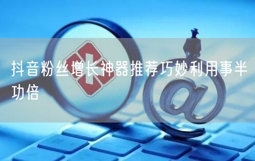抖音粉丝增长神器推荐巧妙利用事半功倍