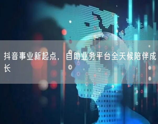 抖音事业新起点，自助业务平台全天候陪伴成长