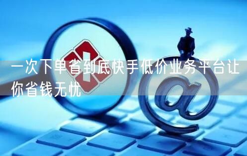 一次下单省到底快手低价业务平台让你省钱无忧
